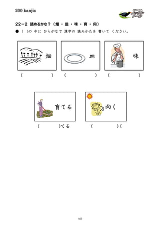 200 kanjis
２２－２ 読めるかな？ （畑 ・ 皿 ・ 味 ・ 育 ・ 向）
● ( )の 中に ひらがなで 漢字の 読みかたを 書いて ください。
育てる
畑 味
向く
( )
皿
( )( )
( )く( )てる
107
 