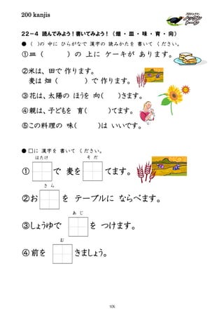 200 kanjis
２２－４ 読んでみよう！書いてみよう！ （畑 ・ 皿 ・ 味 ・ 育 ・ 向）
● ( )の 中に ひらがなで 漢字の 読みかたを 書いて ください。
①皿（ ）の 上に ケーキが あります。
②米は、田で 作ります。
麦は 畑（ ）で 作ります。
③花は、太陽の ほうを 向（ ）きます。
④親は、子どもを 育（ ）てます。
⑤この料理の 味（ ）は いいです。
● □に 漢字を 書いて ください。
① で 麦を てます。
②お を テーブルに ならべます。
③しょうゆで を つけます。
④前を きましょう。
はたけ そ だ
さ ら
あ じ
む
109
 
