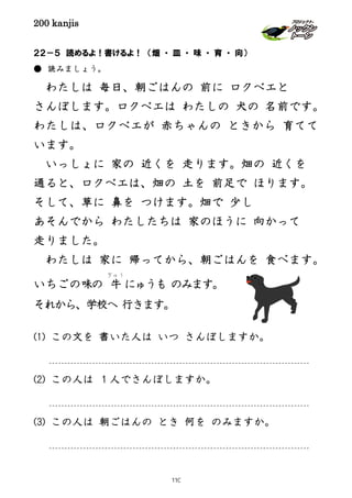 200 kanjis
２２－５ 読めるよ！書けるよ！ （畑 ・ 皿 ・ 味 ・ 育 ・ 向）
● 読みましょう。
わたしは 毎日、朝ごはんの 前に ロクベエと
さんぽします。ロクベエは わたしの 犬の 名前です。
わたしは、ロクベエが 赤ちゃんの ときから 育てて
います。
いっしょに 家の 近くを 走ります。畑の 近くを
通ると、ロクベエは、畑の 土を 前足で ほります。
そして、草に 鼻を つけます。畑で 少し
あそんでから わたしたちは 家のほうに 向かって
走りました。
わたしは 家に 帰ってから、朝ごはんを 食べます。
いちごの味の 牛
ぎゅう
にゅうも のみます。
それから、学校へ 行きます。
(1) この文を 書いた人は いつ さんぽしますか。
(2) この人は １人でさんぽしますか。
(3) この人は 朝ごはんの とき 何を のみますか。
110
 