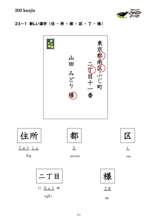 200 kanjis
２３－１ 新しい漢字 （住 ・ 所 ・ 都 ・ 区 ・ 丁 ・ 様）
住所
じゅう しょ
ที่อยู่
と
มหานคร
都
に ちょう め
หมู่ที่ 2
二丁目
東
京
都
南
区
ふ
じ
町
二
丁
目
十
一
番
山
田
み
ど
り
様
区
เขต
く
様
คุณ
さま
111
 