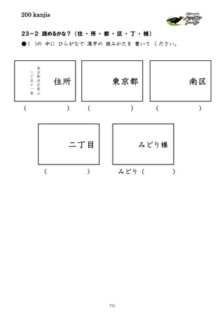 200 kanjis
２３－２ 読めるかな？ （住 ・ 所 ・ 都 ・ 区 ・ 丁 ・ 様）
● ( )の 中に ひらがなで 漢字の 読みかたを 書いて ください。
二丁目
( )
住所
東
京
都
港
区
青
山
二
丁
目
十
一
番
東京都
( )
南区
( )
( )
みどり様
みどり（ ）
112
 
