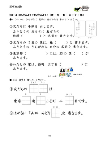 200 kanjis
２３－４ 読んでみよう！書いてみよう！ （住 ・ 所 ・ 都 ・ 区 ・ 丁 ・ 様）
● ( )の 中に ひらがなで 漢字の 読みかたを 書いて ください。
①友だちに 手紙を 出します。
ふうとうの おもてに 友だちの
住所（ ）と 名前を 書きます。
②友だちの 名前の 後に、様（ ）と 書きます。
ふうとうの うらがわに 自分の 名前を 書きます。
③東京都（ ）には、23 の 区（ ）が
あります。
④わたしの 家は、西町 三丁目（ ）に
あります。
● □に 漢字を 書いて ください。
①友だちの は
東京 南 ふじ町 二 目です。
②はがきに 「山田 みどり 」と 書きます。
と く ちょう
東
京
港
南
区
ふ
じ
町
二
丁
目
山
田
み
ど
り
様
長
野
県
上
田
市
田
中
マ
リ
ア
西町の地図
わたしの家
さ ま
おもてうら
しょじゅう
114
 