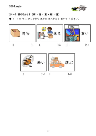 200 kanjis
２４－２ 読めるかな？ （荷 ・ 送 ・ 重 ・ 軽 ・ 運）
● （ ）の 中に ひらがなで 漢字の 読みかたを 書いて ください。
荷物 送る
運ぶ
( )ぶ
( )る( )
軽い
2kg
( )い
重い
100kg
( )い
117
 