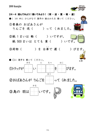 200 kanjis
２４－４ 読んでみよう！書いてみよう！ （荷 ・ 送 ・ 重 ・ 軽 ・ 運）
● ( )の 中に ひらがなで 漢字の 読みかたを 書いて ください。
①青森の おばあさんが
りんごを 送（ ）って くれました。
②紙 1 まいは 軽（ ）いですが、
紙 500 まいは とても 重（ ）いです。
③荷物（ ）を 台車
しゃ
で 運（ ）びます。
● □に 漢字を 書いて ください。
①トラックが い を びます。
②おばあさんが りんごを って くれました。
③鳥の 羽は いです。
おも はこ
おく
かる
に もつ
台車
119
 