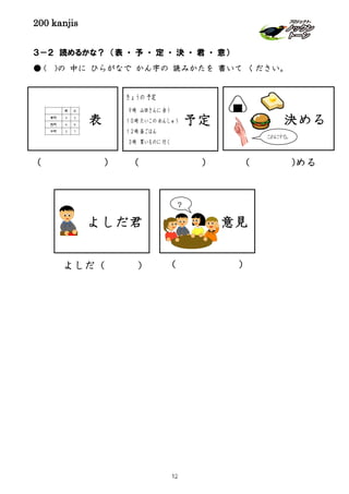 200 kanjis
３－２ 読めるかな？ （表 ・ 予 ・ 定 ・ 決 ・ 君 ・ 意）
● ( )の 中に ひらがなで かん字の 読みかたを 書いて ください。
表 予定
( ) ( ) ( )める
よしだ（ ）
よしだ君
( )
意見
？
決める
これにする。
きょうの 予定
９時 山田さんに 会う
１０時 たいこの れんしゅう
１２時 昼ごはん
３時 買いものに 行く
12
 
