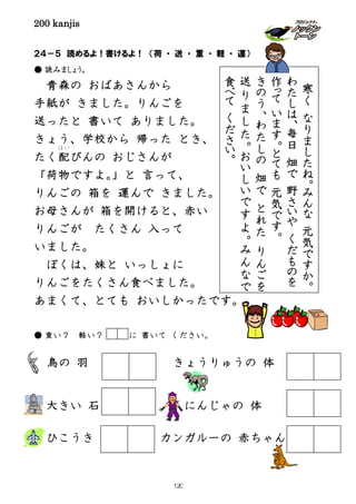 200 kanjis
２４－５ 読めるよ！書けるよ！ （荷 ・ 送 ・ 重 ・ 軽 ・ 運）
● 読みましょう。
青森の おばあさんから
手紙が きました。りんごを
送ったと 書いて ありました。
きょう、学校から 帰った とき、
たく配
はい
びんの おじさんが
「荷物ですよ。」と 言って、
りんごの 箱を 運んで きました。
お母さんが 箱を開けると、赤い
りんごが たくさん 入って
いました。
ぼくは、妹と いっしょに
りんごをたくさん食べました。
あまくて、とても おいしかったです。
● 重い？ 軽い？ に 書いて ください。
鳥の 羽 きょうりゅうの 体
大きい 石 にんじゃの 体
ひこうき カンガルーの 赤ちゃん
寒
く
な
り
ま
し
た
ね
。
み
ん
な
元
気
で
す
か
。
わ
た
し
は
、
毎
日
畑
で
野
さ
い
や
く
だ
も
の
を
作
って
い
ま
す
。
と
て
も
元
気
で
す
。
き
の
う
、
わ
た
し
の
畑
で
と
れ
た
り
ん
ご
を
送
り
ま
し
た
。
お
い
し
い
で
す
よ
。
み
ん
な
で
食
べ
て
く
だ
さ
い
。
120
 