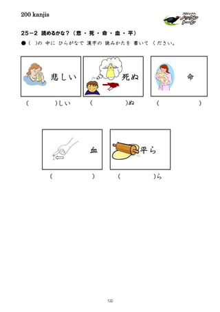 200 kanjis
２５－２ 読めるかな？ （悲 ・ 死 ・ 命 ・ 血 ・ 平）
● ( )の 中に ひらがなで 漢字の 読みかたを 書いて ください。
( )しい
死ぬ
( )ぬ
( )ら
平ら
( )
血
( )
命悲しい
122
 
