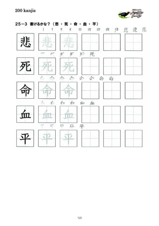 200 kanjis
２５－３ 書けるかな？ （悲 ・ 死 ・ 命 ・ 血 ・ 平）
血 血 血 血 血 血
悲 悲 悲 悲 悲 悲 悲 悲 悲 悲 悲 悲
平 平 平 平 平
命 命 命 命 命 命 命 命
平 平 平
血 血 血
死 死 死
悲 悲 悲
命 命 命
死 死 死 死 死 死
123
 