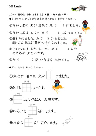 200 kanjis
２５－４ 読めるよ！書けるよ！ （悲 ・ 死 ・ 命 ・ 血 ・ 平）
● ( )の 中に ひらがなで 漢字の 読みかたを 書いて ください。
①たかし君の 犬が 病気で 死（ ）にました。
②たかし君は とても 悲（ ）しかったです。
③指を 切りました。血（ ）が 出ました。
ほけんの 先生が 薬を つけて くれました。
④このへんは 山が 多くて、平（ ）らな
ところが 少ないです。
⑤命（ ）が いちばん 大切です。
● □に 漢字を 書いて ください。
①大切に 育てた 犬が にました。
②とても しいです。
③ は、いちばん 大切です。
④ねん土を らに します。
⑤指から が でています。
し
か な
いのち
た い
ち
124
 