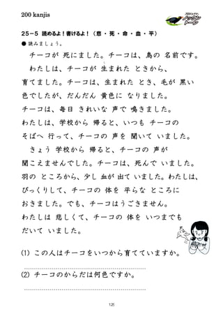 200 kanjis
２５－５ 読めるよ！書けるよ！ （悲 ・ 死 ・ 命 ・ 血 ・ 平）
● 読みましょう。
チーコが 死にました。チーコは、鳥の 名前です。
わたしは、チーコが 生
う
まれた ときから、
育てました。チーコは、生まれた とき、毛が 黒い
色でしたが、だんだん 黄色に なりました。
チーコは、毎日 きれいな 声で 鳴きました。
わたしは、学校から 帰ると、いつも チーコの
そばへ 行って、チーコの 声を 聞いて いました。
きょう 学校から 帰ると、チーコの 声が
聞こえませんでした。チーコは、死んで いました。
羽の ところから、少し 血が 出て いました。わたしは、
びっくりして、チーコの 体を 平らな ところに
おきました。でも、チーコはうごきません。
わたしは 悲しくて、チーコの 体を いつまでも
だいて いました。
(1) この人はチーコをいつから育てていますか。
(2) チーコのからだは何色ですか。
125
 