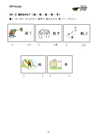 200 kanjis
２６－２ 読めるかな？ （追 ・ 放 ・ 転 ・ 坂 ・ 羊）
● ( )の 中に ひらがなで 漢字の 読みかたを 書いて ください。
追う 転ぶ
( )す
坂 羊
( )う
( ) ( )
( )ぶ
放す
127
 