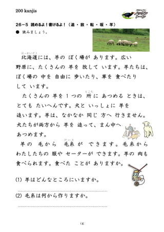 200 kanjis
２６－５ 読めるよ！書けるよ！ （追 ・ 放 ・ 転 ・ 坂 ・ 羊）
● 読みましょう。
北海道
ほっかいどう
には、羊の ぼく場が あります。広い
野原に、たくさんの 羊を 放して います。羊たちは、
ぼく場の 中を 自由に 歩いたり、草を 食べたり
して います。
たくさんの 羊を 1 つの 所
ところ
に あつめる ときは、
とても たいへんです。犬と いっしょに 羊を
追います。羊は、なかなか 同じ 方へ 行きません。
犬たちが両方から 羊を 追って、まん中へ
あつめます。
羊 の 毛 か ら 毛糸
け い と
が で き ま す 。 毛 糸 か ら
わたしたちの 服や セーターが できます。羊の 肉も
食べられます。食べた ことが ありますか。
(1) 羊はどんなところにいますか。
(2) 毛糸は何から作りますか。
130
 