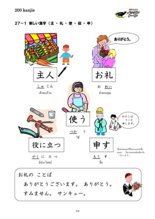 200 kanjis
お礼の ことば
ありがとうございます。 ありがとう。
すみません。 サンキュー。
２７－１ 新しい漢字 （主 ・ 礼 ・ 使 ・ 役 ・ 申）
使う
ใช้
つか う
わたしは
リーと
申します。
ชื่อ
申す
もう す
主人
しゅ じん
เจ้าของร้าน
เป็นคําถ่อมตนใช้ในการแนะนําชื่อ
ตนเอง มีความหมายเช่นเดียวกับ
「言います」
ありがとう。
お礼
お れい
คําขอบคุณ
役に立つ
มีประโยชน์
やく に た つ
131
 
