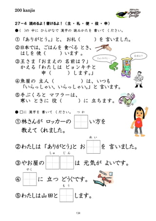 200 kanjis
２７－４ 読めるよ！書けるよ！ （主 ・ 礼 ・ 使 ・ 役 ・ 申）
● ( )の 中に ひらがなで 漢字の 読みかたを 書いて ください。
①「ありがとう。」と、 お礼（ ）を 言いました。
②日本では、ごはんを 食べる とき、
はしを 使（ ）います 。
③王さま「おまえの 名前は？」
かえる「わたしは ピョンキチと
申（ ）します。」
④魚屋の 主人（ ）は、いつも
「いらっしゃい、いらっしゃい。」と 言います。
⑤手ぶくろと マフラーは、
寒い ときに 役（ ）に 立ちます。
● □に 漢字を 書いて ください。
①林さんが ロッカーの い方を
教えて くれました。
②わたしは 「ありがとう」と お を 言いました。
③やお屋の は 元気が よいです。
④ に 立つ どうぐです。
⑤わたしは山田と します。
れ い
つ か
ピョンキチと・・
名前は？
じ んしゅ
やく
も う
134
 