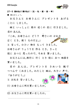 200 kanjis
２７－５ 読めるよ！書けるよ！ （主 ・ 礼 ・ 使 ・ 役 ・ 申）
● 読みましょう。
お父さんと お母さんに プレゼントを あげる
ことに しました。
妹と いっしょに 家の 近くの 店に 行きました。
店の 主人は、
「これ、お母さんに どう？ 野
や
さいの かわを
むく とき、使う ものだよ。」
と 言って、小さい 物を もって きました。
お母さんが りょうりを 作る とき、きっと
役に 立つと 思ったので、それを 買いました。
お父さんには、旅行に 行く とき 役に 立つ 地図を
買いました。
店 の 主 人 は 、 プ レ ゼ ン ト を き れ い な 紙 で
つつんで くれました。わたしと 妹は、大きい 声で、
「ありがとう。」
と お礼を 言いました。
(1) お母さんに何を買いましたか。
(2) お父さんに何を買いましたか。
135
 