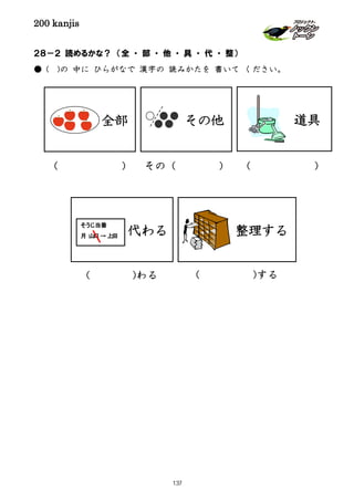 200 kanjis
全部 その他
２８－２ 読めるかな？ （全 ・ 部 ・ 他 ・ 具 ・ 代 ・ 整）
● ( )の 中に ひらがなで 漢字の 読みかたを 書いて ください。
道具
代わる 整理する
( ) その（ ) ( )
( )わる ( )する
そうじ当番
月 山口→ 上田
137
 