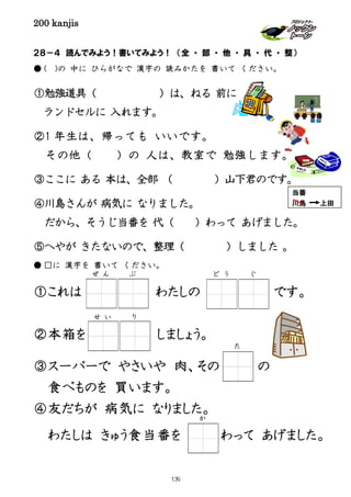 200 kanjis
２８－４ 読んでみよう！書いてみよう！ （全 ・ 部 ・ 他 ・ 具 ・ 代 ・ 整）
● ( )の 中に ひらがなで 漢字の 読みかたを 書いて ください。
①勉強道具（ ）は、ねる 前に
ランドセルに 入れます。
②1 年生は、帰っても いいです。
その他（ ）の 人は、教室で 勉強します。
③ここに ある 本は、全部 （ ）山下君のです。
④川島さんが 病気に なりました。
だから、そうじ当番を 代（ ）わって あげました。
⑤へやが きたないので、整理（ ）しました 。
● □に 漢字を 書いて ください。
①これは わたしの です。
②本箱を しましょう。
③スーパーで やさいや 肉、その の
食べものを 買います。
④友だちが 病気に なりました。
わたしは きゅう食当番を わって あげました。
せ い り
ぜ ん ぶ
当番
川島 上田
ど う ぐ
た
か
139
 