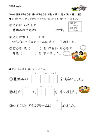 200 kanjis
３－４ 読んでみよう！ 書いてみよう！ （表 ・ 予 ・ 定 ・ 決 ・ 君 ・ 意）
● ( )の 中に ひらがなで かん字の 読みかたを 書いて ください。
①これは わたしの
夏休みの予定表( )です。
②よしだ君（ ）は、
いちごの アイスクリームに 決（ ）めました。
③どんな 表（ ）を 作るか みんなで
意見（ ）を 言いました。
● □に かん字を 書いて ください。
①夏休みの を もらいました。
②よしだ は、 を 言いました。
③いちごの アイスクリームに めました。
く ん い け ん
7/25-8/9
プール
8/15-8/20
いなか
よ て い ひょう
き
14
 