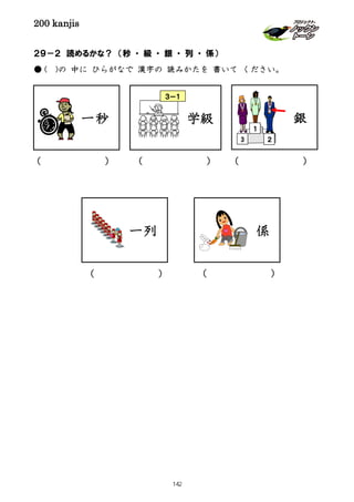 200 kanjis
２９－２ 読めるかな？ （秒 ・ 級 ・ 銀 ・ 列 ・ 係）
● ( )の 中に ひらがなで 漢字の 読みかたを 書いて ください。
一秒 銀
２
１
3
一列
( ) ( )
学級
( )
( )
( )
係
３－１
142
 