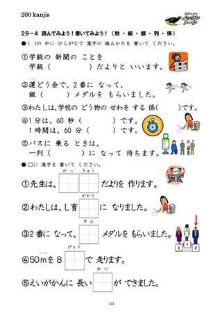 200 kanjis
２９－４ 読んでみよう！書いてみよう！ （秒 ・ 級 ・ 銀 ・ 列 ・ 係）
● ( )の 中に ひらがなで 漢字の 読みかたを 書いて ください。
①学級の 新聞の ことを
学級（ ）だよりと いいます。
②運
うん
どう会で、2 番に なって、
銀（ ）メダルを もらいました。
③わたしは、学校の どう物の せわを する 係（ ）です。
④1 分は、60 秒（ ）です。
1 時間は、60 分（ ）です。
⑤バスに 乗る ときは、
一列（ ）に なって 待ちます。
● □に 漢字を 書いて ください。
①先生は、 だよりを 作ります。
②わたしは、し育 に なりました。
③2 番に なって、 メダルを もらいました。
④５０ｍ
メートル
を ８ で 走ります。
⑤えいがかんに 長い が できました。
がかり
ぎ ん
が っ きゅう
２
１
3びょう
れ つ
144
 
