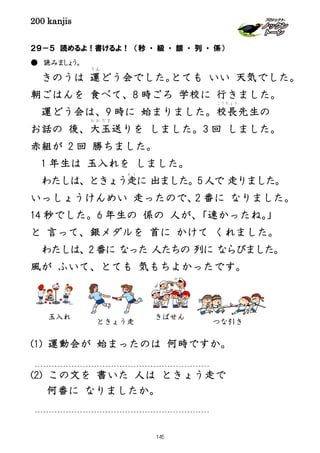 200 kanjis
２９－５ 読めるよ！書けるよ！ （秒 ・ 級 ・ 銀 ・ 列 ・ 係）
● 読みましょう。
きのうは 運
うん
どう会でした。とても いい 天気でした。
朝ごはんを 食べて、8 時ごろ 学校に 行きました。
運どう会は、9 時に 始まりました。校長
こうちょう
先生の
お話の 後、大玉
お お だ ま
送りを しました。3 回 しました。
赤組が 2 回 勝ちました。
1 年生は 玉入れを しました。
わたしは、ときょう走
そう
に 出ました。5 人で 走りました。
いっしょうけんめい 走ったので、2 番に なりました。
14 秒でした。6 年生の 係の 人が、「速かったね。」
と 言って、銀メダルを 首に かけて くれました。
わたしは、2 番に なった 人たちの 列に ならびました。
風が ふいて、とても 気もちよかったです。
(1) 運動会が 始まったのは 何時ですか。
(2) この文を 書いた 人は ときょう走で
何番に なりましたか。
玉入れ
ときょう走 つな引き
きばせん
145
 