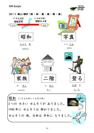 200 kanjis
３０－１ 新しい漢字 （昭 ・ 和 ・ 真 ・ 族 ・ 階 ・ 登）
しょう わ
สมัยโชวะ
(１９２６年)
昭和元年
がんねん
大 正
たいしょう
平成
へいせい
昭和６４年
(１９８９年)
昭和 写真
รูปถ่าย
しゃ しん
家族
か ぞく
ครอบครัว
二階
に かい
ชั้น 2
登る
ปีน, ขึ้น
のぼ る
昭和 (１９２６年～１９８９年)
2 つの 大きい せんそうが ありました。
1945 年に せんそうは 終わりました。
せんそうの 後、日本は 平和
へ い わ
に なりました。
146
 