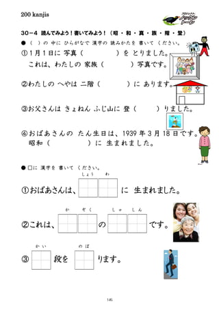 200 kanjis
３０－４ 読んでみよう！書いてみよう！ （昭 ・ 和 ・ 真 ・ 族 ・ 階 ・ 登）
● （ ）の 中に ひらがなで 漢字の 読みかたを 書いて ください。
①１月１日に 写真（ ）を とりました。
これは、わたしの 家族（ ）写真です。
②わたしの へやは 二階（ ）に あります。
③お父さんは きょねん ふじ山に 登（ ）りました。
④おばあさんの たん生日は、1939 年 3 月 18 日です。
昭和（ ）に 生まれました。
● □に 漢字を 書いて ください。
①おばあさんは、 に に 生まれました。
②これは、 の です。
③ 段を ります。
し ゃ し んか ぞ く
しょう わ
の ぼか い
149
 