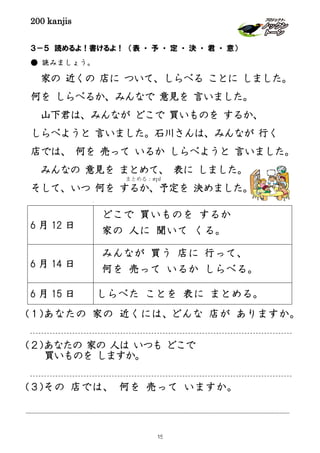 200 kanjis
３－５ 読めるよ！書けるよ！ （表 ・ 予 ・ 定 ・ 決 ・ 君 ・ 意）
● 読みましょう。
家の 近くの 店に ついて、しらべる ことに しました。
何を しらべるか、みんなで 意見を 言いました。
山下君は、みんなが どこで 買いものを するか、
しらべようと 言いました。石川さんは、みんなが 行く
店では、 何を 売って いるか しらべようと 言いました。
みんなの 意見を まとめて、 表に しました。
そして、いつ 何を するか、予定を 決めました。
(１)あなたの 家の 近くには、どんな 店が ありますか。
(２)あなたの 家の 人は いつも どこで
買いものを しますか。
(３)その 店では、 何を 売って いますか。
6 月 12 日
どこで 買いものを するか
家の 人に 聞いて くる。
6 月 14 日
みんなが 買う 店に 行って、
何を 売って いるか しらべる。
6 月 15 日 しらべた ことを 表に まとめる。
まとめる：สรุป
15
 