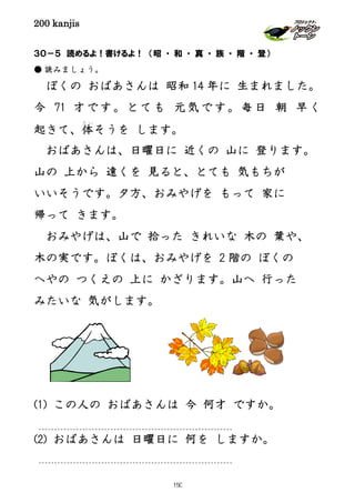 200 kanjis
３０－５ 読めるよ！書けるよ！ （昭 ・ 和 ・ 真 ・ 族 ・ 階 ・ 登）
● 読みましょう。
ぼくの おばあさんは 昭和 14 年に 生まれました。
今 71 才です。とても 元気です。毎日 朝 早く
起きて、体
た い
そうを します。
おばあさんは、日曜日に 近くの 山に 登ります。
山の 上から 遠くを 見ると、とても 気もちが
いいそうです。夕方、おみやげを もって 家に
帰って きます。
おみやげは、山で 拾った きれいな 木の 葉や、
木の実です。ぼくは、おみやげを 2 階の ぼくの
へやの つくえの 上に かざります。山へ 行った
みたいな 気がします。
(1) この人の おばあさんは 今 何才 ですか。
(2) おばあさんは 日曜日に 何を しますか。
150
 
