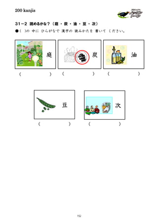 200 kanjis
庭
( ) ( ) ( )
( ) ( )
３１－２ 読めるかな？ （庭 ・ 炭 ・ 油 ・ 豆 ・ 次）
● ( )の 中に ひらがなで 漢字の 読みかたを 書いて ください。
炭 油
豆 次
152
 
