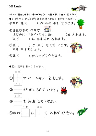 200 kanjis
３１－４ 読んでみよう！書いてみよう！ （庭 ・ 炭 ・ 油 ・ 豆 ・ 次）
● ( )の 中に ひらがなで 漢字の 読みかたを 書いて ください。
①毎日 庭（ ）の 木に 水を やります。
②目玉やきの 作り方
はじめに フライパンに 油（ ）を 入れます。
次（ ）に たまごを 入れます。
③炭（ ）が 赤く もえて います。
肉を やきましょう。
④豆（ ）のスープを作ります。
● □に 漢字を 書いて ください。
① で バーベキューを します。
② が 赤く もえて います。
③ を 用意 して ください。
④肉の に を 入れて ください。
に わ
す み
つ ぎ ま め
あぶら
154
 