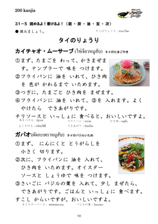 200 kanjis
３１－５ 読めるよ！書けるよ！ （庭 ・ 炭 ・ 油 ・ 豆 ・ 次）
● 読みましょう。
タイのりょうり
カイチャオ・ムーサーブ (ไข่เจียวหมูสับ) タイのたまごやき
①まず、たまごを わって、かきまぜま
す。ナンプラーで 味を つけます。
②フライパンに 油を いれて、ひき肉
を 色が かわるまで いためます。
③つぎに、たまごと ひき肉を まぜます。
④フライパンに 油を いれて、③を 入れます。よく
やけたら できあがりです。
チリソースと いっしょに 食べると、おいしいですよ。
ガパオ(ผัดกะเพราหมูสับ) タイのバジルいため
①まず、 にんにくと とうがらしを
小さく 切ります。
②次に、フライパンに 油を 入れて、
ひき肉を いためます。オイスター
ソースと しょうゆで 味を つけます。
③さいごに バジルの葉を 入れて、少し まぜたら、
できあがりです。ごはんと いっしょに 食べます。
すこし からいですが、おいしいですよ。
ひき肉：หมูสับ
よくやける：เกรียมได้ที่
味をつける：ปรุงรส
タイのりょうり：อาหารไทย
できあがり：เรียบร้อย
オイスターソース： ซอสหอยนางรม バジルの葉：ใบกะเพรา
フライパン：กระทะ
155
 