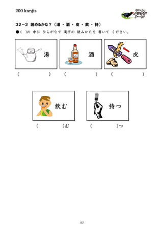 200 kanjis
( )( )( )
( )む ( )つ
３２－２ 読めるかな？ （湯 ・ 酒 ・ 皮 ・ 飲 ・ 持）
● ( )の 中に ひらがなで 漢字の 読みかたを 書いて ください。
湯 酒 皮
飲む 持つ
157
 
