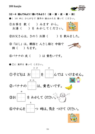 200 kanjis
３２－４ 読んでみよう！書いてみよう！ （湯 ・ 酒 ・ 皮 ・ 飲 ・ 持）
● ( )の 中に ひらがなで 漢字の 読みかたを 書いて ください。
①お茶を 飲（ ）みます から、
お湯（ ）を わかしてください。
②お父さんは、きのう お酒（ ）を 飲みました。
③「はし」は、親指と 人さし指と 中指で
持（ ）ちます。
④バナナの 皮（ ）は 黄色いです。
● □に 漢字を 書いて ください。
①子どもは お を んでは いけません。
②バナナの は、黄色いです。
③お を わかして ください。
④やかんを つ 時は、気を つけて ください。
さ け の
か わ
ゆ
も
159
 