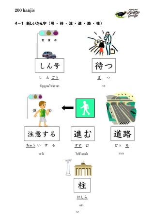 200 kanjis
４－１ 新しいかん字 （号 ・ 待 ・ 注 ・ 進 ・ 路 ・ 柱）
((( ))
ちゅう い す る
注意する
ระวัง
どう ろ
道路
ถนน
ま つ
待つ
รอ
ไปข้างหน้า
เสา
柱
はしら
すす む
進む
สัญญาณไฟจราจร
し ん ごう
しん号
青 黄 赤
16
 
