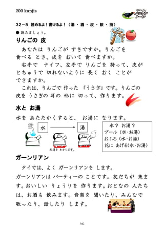 200 kanjis
３２－５ 読めるよ！書けるよ！ （湯 ・ 酒 ・ 皮 ・ 飲 ・ 持）
● 読みましょう。
りんごの 皮
あなたは りんごが すきですか。りんごを
食べる とき、皮を むいて 食べますか。
右手で ナイフ、左手で りんごを 持って、皮が
とちゅうで 切れないように 長く むく ことが
できますか。
これは、りんごで 作った 「うさぎ」です。りんごの
皮を うさぎの 耳の 形に 切って、作ります。
水と お湯
水を あたたかくすると、 お湯に なります。
ガーンリアン
タイでは、よく ガーンリアンを します。
ガーンリアンは パーティーの ことです。友だちが 来ま
す。おいしい りょうりを 作ります。おとなの 人たち
は、お酒も 飲みます。音楽を 聞いたり、みんなで
歌ったり、話したり します。
水 湯
お湯を わかします。
水？ お湯？
プール (水・お湯)
おふろ (水・お湯)
花に あげる(水・お湯)
160
 