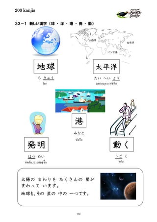 200 kanjis
３３－１ 新しい漢字 （球 ・ 洋 ・ 港 ・ 発 ・ 動）
港
みなと
ท่าเรือ
太陽の まわりを たくさんの 星が
まわって います。
地球も、その 星の 中の 一つです。
太平洋
インド洋
大西洋
発明
คิดค้น, ประดิษฐ์ขึ้น
はつ めい
地球
โลก
ち きゅう
動く
ขยับ
うご く
มหาสมุทรแฟซิฟิก
たい へい よう
太平洋
161
 
