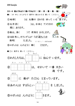 200 kanjis
３３－４ 読んでみよう！書いてみよう！ （球 ・ 洋 ・ 港 ・ 発 ・ 動）
● ( )の 中に ひらがなで 漢字の 読みかたを 書いて ください。
①地球（ ）は 太陽の まわりを 回って いる 星です。
②太平洋（ ）は、日本と アメリカの
間に あります。
③船は、港（ ）で 荷物を おろします。
④1608 年に、オランダ人が 「ぼう遠
えん
きょう」を
発明（ ）しました。
⑤ロボットは 人のように 動（ ）きます。
● □に 漢字を 書いて ください。
①わたしたちは、 に 住
す
んで います。
② は、 せかいで 一番 大きい
③ に 船が たくさん とまっています。
④あの人は すばらしい を しました。
⑤ロボットは 人のように きます。
太陽
地球
ち きゅう
ぼう遠きょう：กล้องโทรทัศน์
よ うた い へ い
は つ め い
う ご
海 です。
みなと
164
 