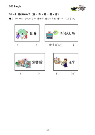 200 kanjis
( )す( )
ゆうびん( )( )
３４－２ 読めるかな？ （世 ・ 界 ・ 局 ・ 館 ・ 返）
● ( )の 中に ひらがなで 漢字の 読みかたを 書いて ください。
世界
図書館
ゆうびん局
返す
167
 