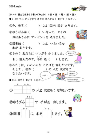 200 kanjis
３４－４ 読んでみよう！書いてみよう！ （世 ・ 界 ・ 局 ・ 館 ・ 返）
● ( )の 中に ひらがなで 漢字の 読みかたを 書いて ください。
①今、世界（ ）には 193 の 国が あります。
②ゆうびん局（ ）へ 行って、タイの
おばあさんに プレゼントを 送りました。
③図書館（ ）には、いろいろな
本が あります。
④きのう 友だちに マンガを かりました。
もう 読んだので、今日
き ょ う
返（ ）します。
⑤わたしは、いろいろな ことばを 話したいです。
そして 、世界（ ）の 人と 友だちに
なりたいです。
● □に 漢字を 書いて ください。
① の 人と 友だちに なりたいです。
②ゆうびん で 手紙を 出します。
③図書 に 本を します。
きょく
か ん
せ か い
ありがとう
สวัสดี！
Hello !
Sawadii krap!
か え
169
 