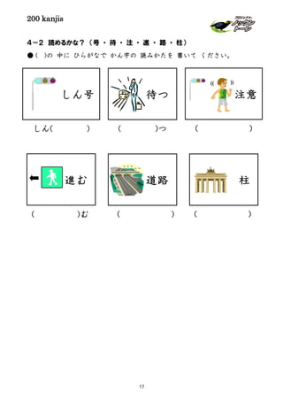 200 kanjis
４－２ 読めるかな？ （号 ・ 待 ・ 注 ・ 進 ・ 路 ・ 柱）
● ( )の 中に ひらがなで かん字の 読みかたを 書いて ください。
しん号
柱道路
待つ
しん( ) ( )つ
( ) ( )
( )
注意
))((
( )む
進む
17
 
