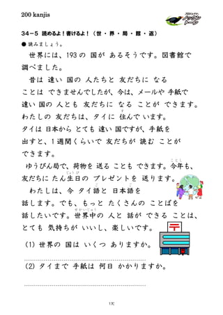 200 kanjis
３４－５ 読めるよ！書けるよ！ （世 ・ 界 ・ 局 ・ 館 ・ 返）
● 読みましょう。
世界には、193 の 国が あるそうです。図書館で
調べました。
昔は 遠い 国の 人たちと 友だちに なる
ことは できませんでしたが、今は、メールや 手紙で
遠い 国の 人とも 友だちに なる ことが できます。
わたしの 友だちは、タイに 住
す
んで います。
タイは 日本から とても 遠い 国ですが、手紙を
出すと、1 週間くらいで 友だちが 読む ことが
できます。
ゆうびん局で、荷物を 送る ことも できます。今年
こ と し
も、
友だちに たん生
じょう
日
び
の プレゼントを 送ります。
わたしは、今 タイ語
ご
と 日本語
ご
を
話します。でも、もっと たくさんの ことばを
話したいです。世界中
せ か い じ ゅ う
の 人と 話が できる ことは、
とても 気持ちが いいし、楽しいです。
（1) 世界の 国は いくつ ありますか。
（2) タイまで 手紙は 何日 かかりますか。
170
 