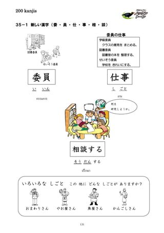 200 kanjis
งาน
３５－１ 新しい漢字 （委 ・ 員 ・ 仕 ・ 事 ・ 相 ・ 談）
何を
研究しようか。
相談する
そう だん する
ปรึกษา
いろいろな しごと この 他に どんな しごとが ありますか？
おまわりさん やお屋さん 魚屋さん かんごしさん
委員
い いん
กรรมการ
図書委員
せいそう委員
仕事
し ごと
学級委員
クラスの意見を まとめる。
図書委員
図書室の本を 整理する。
せいそう委員
学校を きれいにする。
委員の仕事
171
 