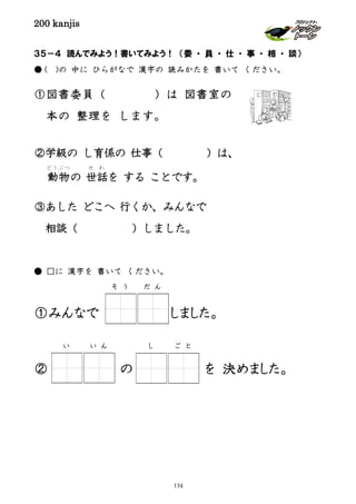 200 kanjis
３５－４ 読んでみよう！書いてみよう！ （委 ・ 員 ・ 仕 ・ 事 ・ 相 ・ 談）
● ( )の 中に ひらがなで 漢字の 読みかたを 書いて ください。
①図書委員（ ）は 図書室の
本の 整理を します。
②学級の し育係の 仕事（ ）は、
動物
どうぶつ
の 世話
せ わ
を する ことです。
③あした どこへ 行くか、みんなで
相談（ ）しました。
● □に 漢字を 書いて ください。
①みんなで しました。
② の を 決めました。
し ご とい い ん
そ う だ ん
174
 