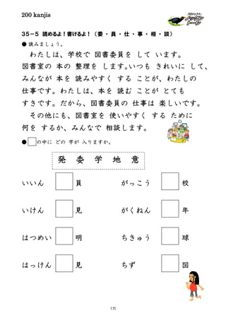 200 kanjis
３５－５ 読めるよ！書けるよ！ （委 ・ 員 ・ 仕 ・ 事 ・ 相 ・ 談）
● 読みましょう。
わたしは、学校で 図書委員を して います。
図書室の 本の 整理を します。いつも きれいに して、
みんなが 本を 読みやすく する ことが、わたしの
仕事です。わたしは、本を 読む ことが とても
すきです。だから、図書委員の 仕事は 楽しいです。
その他にも、図書室を 使いやすく する ために
何を するか、みんなで 相談します。
● の中に どの 字が 入りますか。
いいん 員 がっこう 校
いけん 見 がくねん 年
はつめい 明 ちきゅう 球
はっけん 見 ちず 図
発 委 学 地 意
175
 