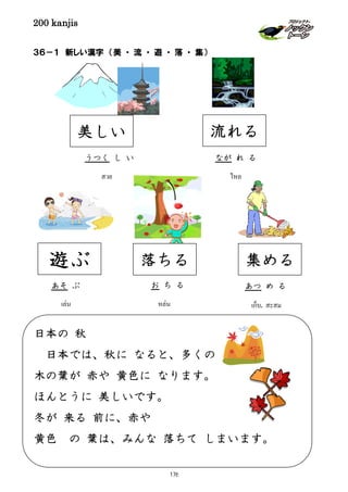 200 kanjis
３６－１ 新しい漢字 （美 ・ 流 ・ 遊 ・ 落 ・ 集）
美しい
うつく し い
สวย ไหล
なが れ る
流れる
เล่น
あそ ぶ
遊ぶ
お ち る
หล่น
落ちる
เก็บ, สะสม
集める
あつ め る
日本の 秋
日本では、秋に なると、多くの
木の葉が 赤や 黄色に なります。
ほんとうに 美しいです。
冬が 来る 前に、赤や
黄色 の 葉は、みんな 落ちて しまいます。
176
 