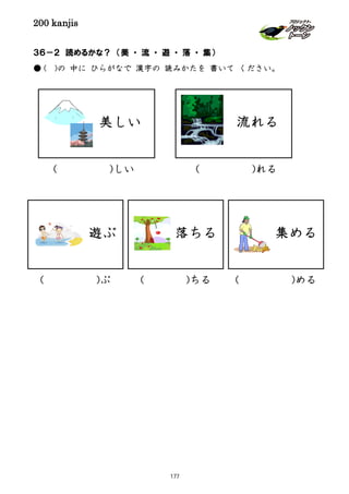 200 kanjis
３６－２ 読めるかな？ （美 ・ 流 ・ 遊 ・ 落 ・ 集）
● ( )の 中に ひらがなで 漢字の 読みかたを 書いて ください。
遊ぶ
( )しい
( )ぶ
美しい 流れる
( )れる
落ちる
( )ちる
集める
( )める
177
 