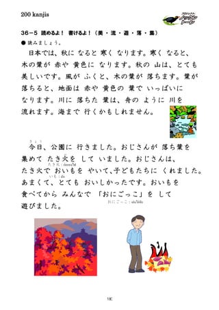 200 kanjis
３６－５ 読めるよ！ 書けるよ！ （美 ・ 流 ・ 遊 ・ 落 ・ 集）
● 読みましょう。
日本では、秋に なると 寒く なります。寒く なると、
木の葉が 赤や 黄色に なります。秋の 山は、とても
美しいです。風が ふくと、木の葉が 落ちます。葉が
落ちると、地面は 赤や 黄色の 葉で いっぱいに
なります。川に 落ちた 葉は、舟の ように 川を
流れます。海まで 行くかもしれません。
今日
き ょ う
、公園に 行きました。おじさんが 落ち葉を
集めて たき火
び
を して いました。おじさんは、
たき火で おいもを やいて、子どもたちに くれました。
あまくて、とても おいしかったです。おいもを
食べてから みんなで 「おにごっこ」を して
遊びました。
たき火：ก่อกองไฟ
いも：มัน
おにごっこ：เล่นไล่จับ
180
 