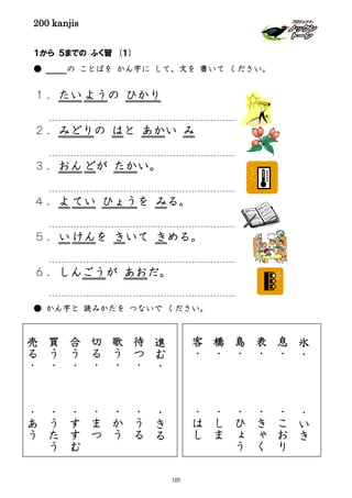 200 kanjis
１から ５までの ふく習 (１)
● の ことばを かん字に して、文を 書いて ください。
１．たいようの ひかり
２．みどりの はと あかい み
３．おんどが たかい。
４．よ てい ひょうを みる。
５．い けんを きいて きめる。
６．しんごうが あおだ。
● かん字と 読みかたを つないで ください。
進
む
・
・
き
る
待
つ
・
・
う
る
歌
う
・
・
か
う
切
る
・
・
ま
つ
合
う
・
・
す
す
む
買
う
・
・
う
た
う
売
る
・
・
あ
う
氷
・
・
い
き
息
・
・
こ
お
り
表
・
・
き
ゃ
く
島
・
・
ひ
ょ
う
橋
・
・
し
ま
客
・
・
は
し
181
 