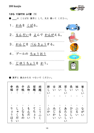 200 kanjis
１から １５までの ふく習 (１)
● の ことばを 漢字に して、文を 書いて ください。
１．かみを くばる。
２．もんだいを よんで かんがえる。
３．かんじを べん きょうする。
４．プールの ちゅうおう
５．じ ゆう ちょうを かう。
● 漢字と 読みかたを つないで ください。
１から 15 までの 習 (２)
問
題
・
・
こ
う
ふ
く
宿
題
・
・
て
ち
ょ
う
品
物
・
・
も
ん
だ
い
手
帳
・
・
し
な
も
の
両
方
・
・
し
ゅ
く
だ
い
幸
福
・
・
り
ょ
う
ほ
う
等
し
い
・
・
な
が
い
短
い
・
・
ふ
る
い
長
い
・
・
ひ
と
し
い
苦
し
い
・
・
あ
た
ら
し
い
深
い
・
・
く
る
し
い
古
い
・
・
み
じ
か
い
新
し
い
・
・
ふ
か
い
185
 